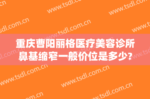 重庆曹阳丽格医疗美容诊所鼻基缩窄一般价位是多少?怎么样?(重庆曹阳医生双眼皮怎么样)