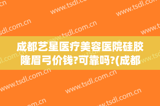成都艺星医疗美容医院硅胶隆眉弓价钱?可靠吗?(成都艺星美容整形医院正规吗)