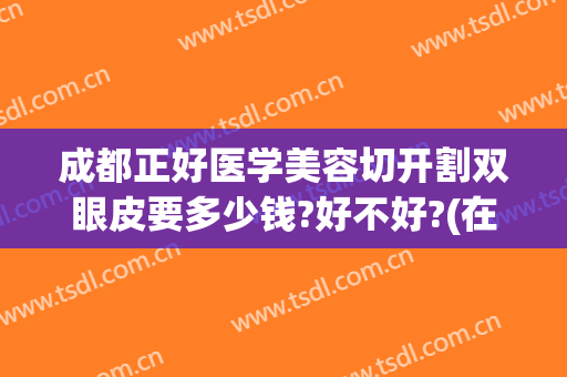 成都正好医学美容切开割双眼皮要多少钱?好不好?(在成都割双眼皮开眼角多少钱)
