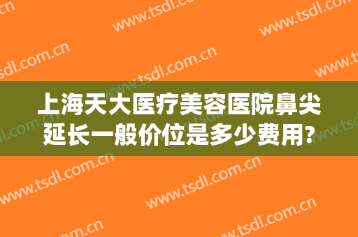 上海天大医疗美容医院鼻尖延长一般价位是多少费用?好不好?(上海天大整形医院好吗)