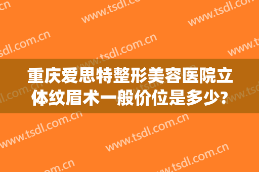 重庆爱思特整形美容医院立体纹眉术一般价位是多少?可靠吗?(爱思特医疗整形美容医院)