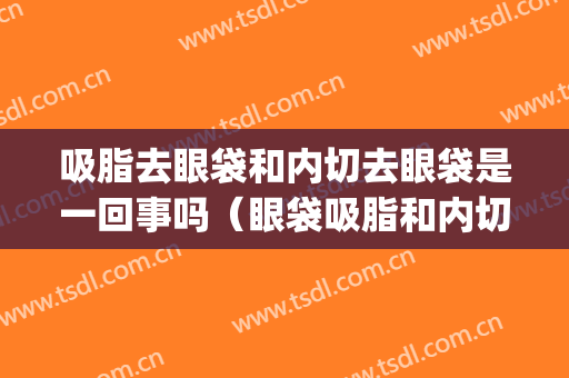 吸脂去眼袋和内切去眼袋是一回事吗（眼袋吸脂和内切是一样的吗）(去眼袋内切好还是溶脂好)