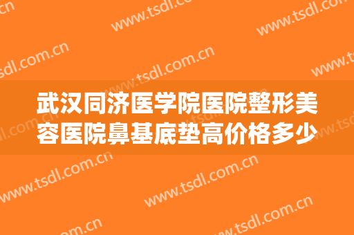 武汉同济医学院医院整形美容医院鼻基底垫高价格多少钱?怎么样?(武汉同济医疗整形美容医院正规吗)