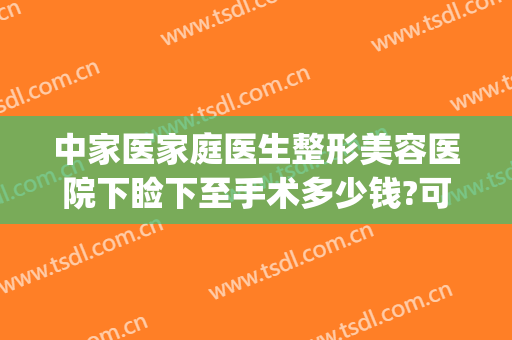 中家医家庭医生整形美容医院下睑下至手术多少钱?可靠吗?(做下眼睑手术多少钱)