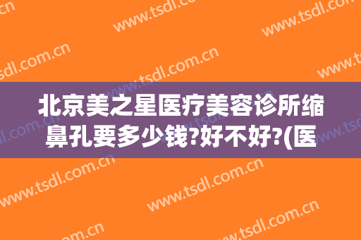 北京美之星医疗美容诊所缩鼻孔要多少钱?好不好?(医美收缩鼻子毛孔多少钱)