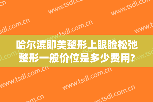 哈尔滨即美整形上眼睑松弛整形一般价位是多少费用?有哪些优势?(眼皮松弛多少钱)
