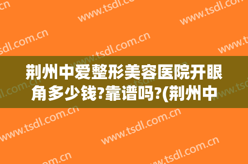 荆州中爱整形美容医院开眼角多少钱?靠谱吗?(荆州中爱整形电话号码)