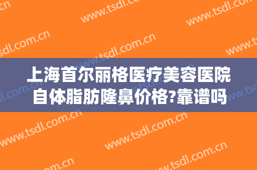 上海首尔丽格医疗美容医院自体脂肪隆鼻价格?靠谱吗?(上海首尔丽格整形美容医院)