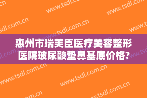 惠州市瑞芙臣医疗美容整形医院玻尿酸垫鼻基底价格?靠谱吗?
