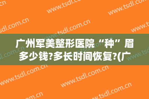 广州军美整形医院“种”眉多少钱?多长时间恢复?(广州修眉毛一般多少钱)