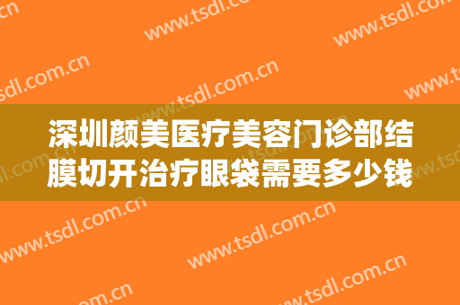 深圳颜美医疗美容门诊部结膜切开治疗眼袋需要多少钱?贵不贵?(深圳去眼袋美容医院)