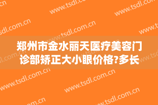 郑州市金水丽天医疗美容门诊部矫正大小眼价格?多长时间恢复?(郑州丽天整形美容医院地址)