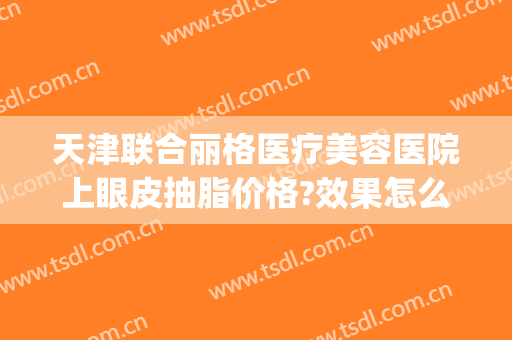 天津联合丽格医疗美容医院上眼皮抽脂价格?效果怎么样?(公立医院眼皮抽脂多少钱)