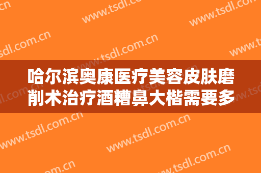哈尔滨奥康医疗美容皮肤磨削术治疗酒糟鼻大楷需要多少费用?需要多久恢复?