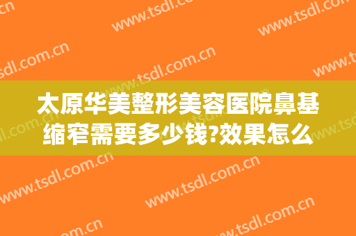 太原华美整形美容医院鼻基缩窄需要多少钱?效果怎么样?(太原华美整形医院好不好)