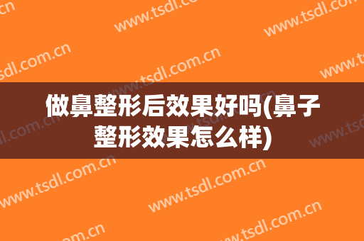 做鼻整形后效果好吗(鼻子整形效果怎么样)