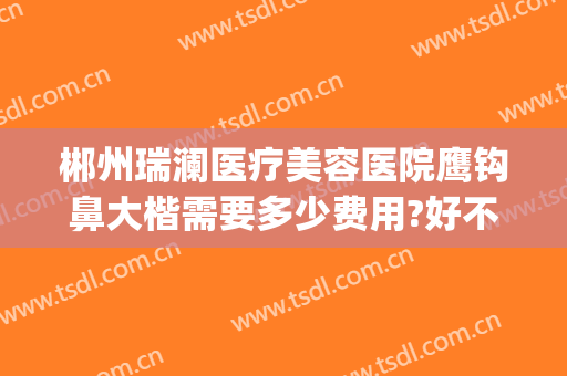 郴州瑞澜医疗美容医院鹰钩鼻大楷需要多少费用?好不好?(郴州瑞澜整形医院好不好)