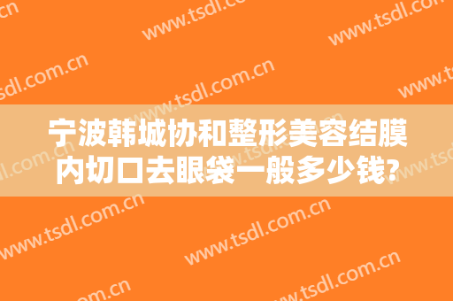 宁波韩城协和整形美容结膜内切口去眼袋一般多少钱?有哪些优势?