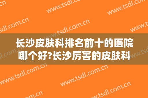 长沙皮肤科排名前十的医院哪个好?长沙厉害的皮肤科医院(长沙皮肤科比较好的医院)