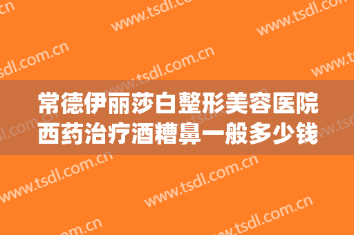 常德伊丽莎白整形美容医院西药治疗酒糟鼻一般多少钱?效果怎么样?(常德伊丽莎白美容整形医院电话)