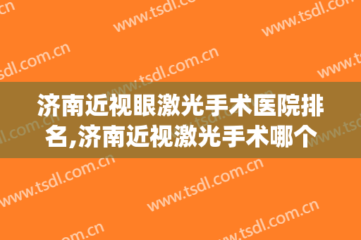 济南近视眼激光手术医院排名,济南近视激光手术哪个医院比较好？(激光打眼济南哪家医院好)
