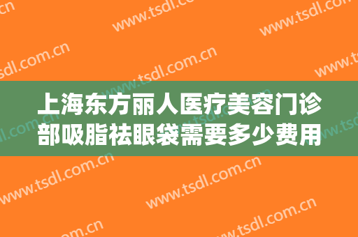 上海东方丽人医疗美容门诊部吸脂祛眼袋需要多少费用?靠谱吗?(公立医院面部吸脂多少钱)