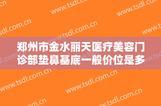 郑州市金水丽天医疗美容门诊部垫鼻基底一般价位是多少钱?多长时间恢复?