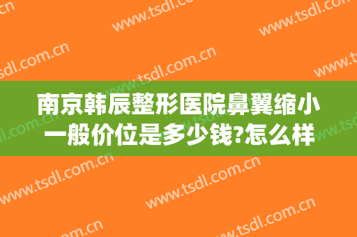 南京韩辰整形医院鼻翼缩小一般价位是多少钱?怎么样?(鼻翼整型价格)