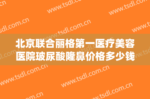 北京联合丽格第一医疗美容医院玻尿酸隆鼻价格多少钱?有哪些优势?(北京联合丽格医美是正规吗)