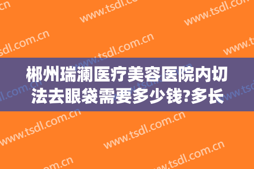 郴州瑞澜医疗美容医院内切法去眼袋需要多少钱?多长时间恢复?(郴州割眼袋需要多少钱)