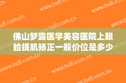 佛山梦露医学美容医院上眼睑提肌矫正一般价位是多少?效果怎么样?(佛山梦露整形医院)