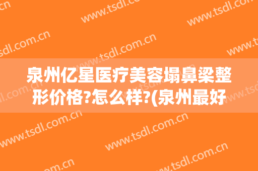 泉州亿星医疗美容塌鼻梁整形价格?怎么样?(泉州最好的整形医院)