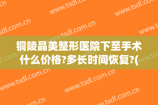 铜陵晶美整形医院下至手术什么价格?多长时间恢复?(铜陵晶美整形医院电话号码)