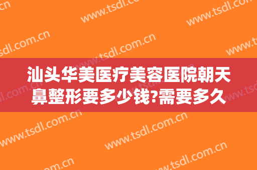 汕头华美医疗美容医院朝天鼻整形要多少钱?需要多久恢复?(汕尾整容医院哪家好)