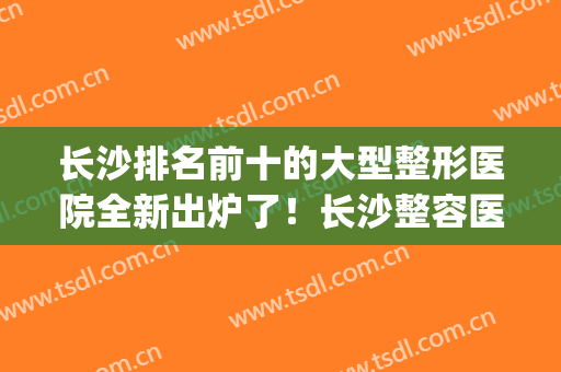 长沙排名前十的大型整形医院全新出炉了！长沙整容医院哪家强(长沙前十名的整形医院)