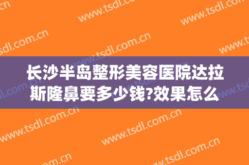 长沙半岛整形美容医院达拉斯隆鼻要多少钱?效果怎么样?(长沙美莱整形医院好吗)