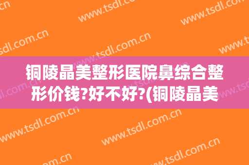 铜陵晶美整形医院鼻综合整形价钱?好不好?(铜陵晶美双眼皮)