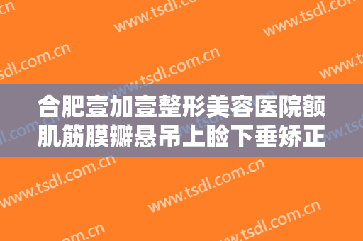 合肥壹加壹整形美容医院额肌筋膜瓣悬吊上睑下垂矫正术一般多少费用?靠谱吗?