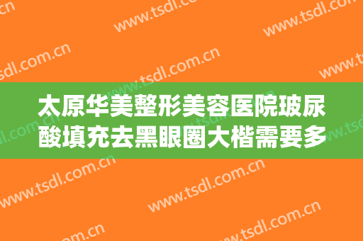 太原华美整形美容医院玻尿酸填充去黑眼圈大楷需要多少钱?可靠吗?(做医美去黑眼圈多少钱)