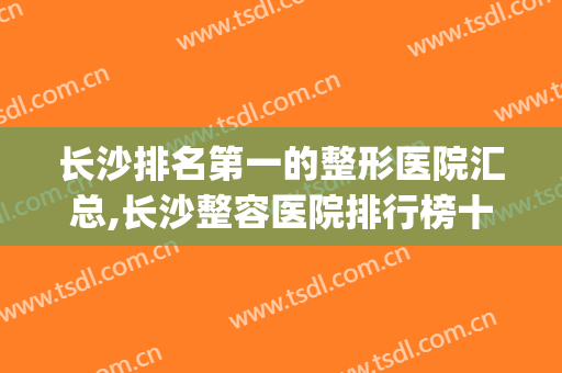 长沙排名第一的整形医院汇总,长沙整容医院排行榜十(长沙公立整形医院排行榜前十)