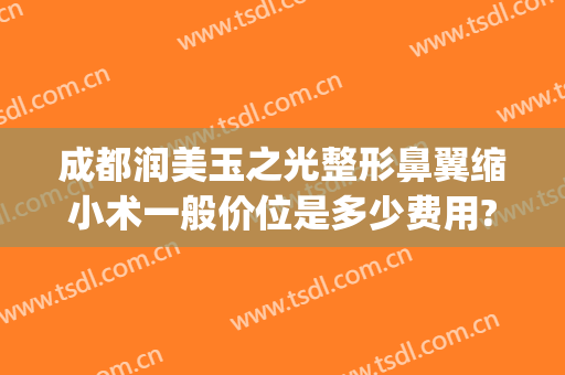 成都润美玉之光整形鼻翼缩小术一般价位是多少费用?有哪些优势?(成都缩小鼻翼大概要多少钱)