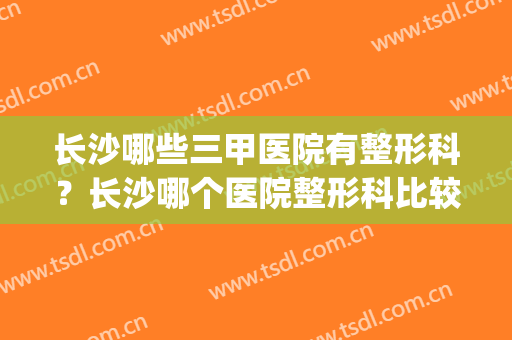 长沙哪些三甲医院有整形科？长沙哪个医院整形科比较好(长沙哪家医院整形科最好)