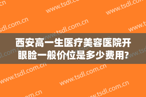 西安高一生医疗美容医院开眼睑一般价位是多少费用?好不好?(西安高一生医疗美容整形医院)