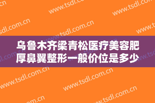 乌鲁木齐梁青松医疗美容肥厚鼻翼整形一般价位是多少?多长时间恢复?