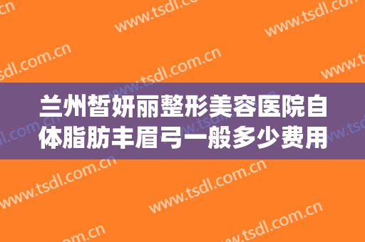 兰州皙妍丽整形美容医院自体脂肪丰眉弓一般多少费用?有哪些优势?(兰州皙妍丽整形美容门诊部)