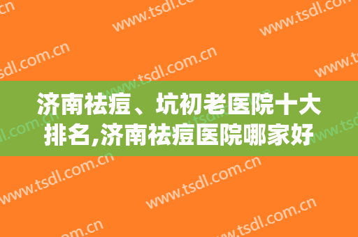 济南祛痘、坑初老医院十大排名,济南祛痘医院哪家好？(济南专业祛痘哪家好)