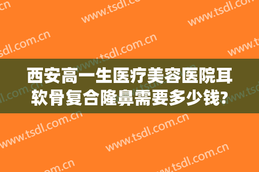 西安高一生医疗美容医院耳软骨复合隆鼻需要多少钱?效果怎么样?(耳软骨隆鼻子大概多少费用)
