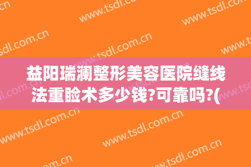 益阳瑞澜整形美容医院缝线法重睑术多少钱?可靠吗?(益阳瑞澜整形医院效果怎么样)