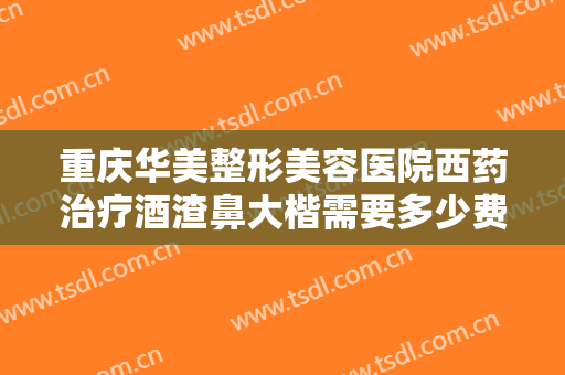 重庆华美整形美容医院西药治疗酒渣鼻大楷需要多少费用?需要多久恢复?