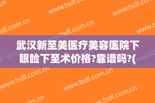 武汉新至美医疗美容医院下眼睑下至术价格?靠谱吗?(武汉眼睑下垂手术最好的医院美莱整形)